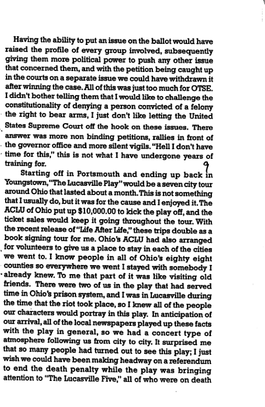 Having the ability to put an issue on the ballot would have raised the profile of every group involved, subsequently giving them more political power to push any other issue that concerned them, and with the petition being caught up inthe courts on a separate issue we could have withdrawn it after winning the case. All of this was just too much for OTSE. 1didn’t bother telling the that I would like to challenge the constitutionality of denying a person convicted of a felony the right to bear arms, I just don’t like letting the United States Supreme Court off the hook on these issues. There  " answer was more non binding petitions, rallies in front of the governor office and more silent vigils. “Hell I don’t have time for this,” this is not what I have undergone years of training for.  Starting off in Portsmouth and ending up back in ‘Youngstown, "The Lucasville Play" would be a seven city tour around Ohio that lasted about a month. This is not something that I usually do, but it was for the cause and I enjoyed it. The AACLU of Ohio put up $10,000.00 to kick the play off, and the ticket sales would keep it going throughout the tour. With the recent release of “Life After Life,” these trips double as a book signing tour for me. Ohio’s ACLU had also arranged  for volunteers to give us a place to stay in each of the cities we went to. I know people in all of Ohio’s eighty eight counties 5o everywhere we went I stayed with somebody I  -already knew. To me that part of it was like visiting old friends. There were two of us in the play that had served time in Ohio’s prison system, and I was in Lucasville during the time that the riot took place, 5o I knew all of the people our characters would portray in this play. In anticipation of our arrival, all of the local newspapers played up these facts with the play in general, 5o we had a concert type of atmosphere following us from city to city. It surprised me that 50 many people had turned out to see this play; I just ‘wish we could have been making headway on a referendum to end the death penalty while the play was bringing attention to “The Lucasville Five,” all of who were on death  
